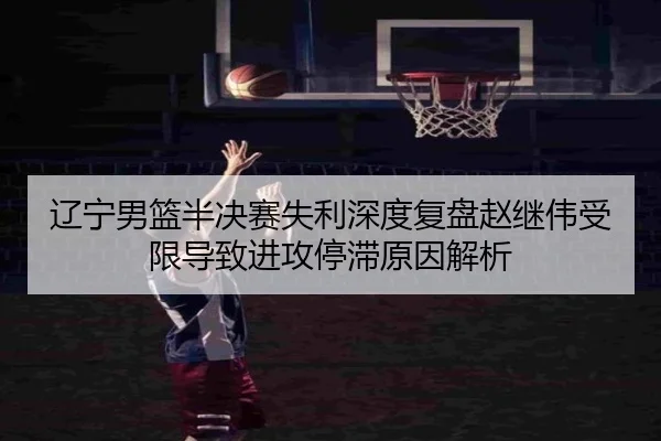 辽宁男篮半决赛失利深度复盘赵继伟受限导致进攻停滞原因解析