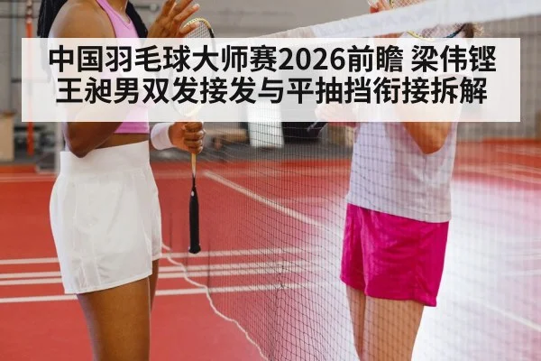 中国羽毛球大师赛2026前瞻 梁伟铿王昶男双发接发与平抽挡衔接拆解