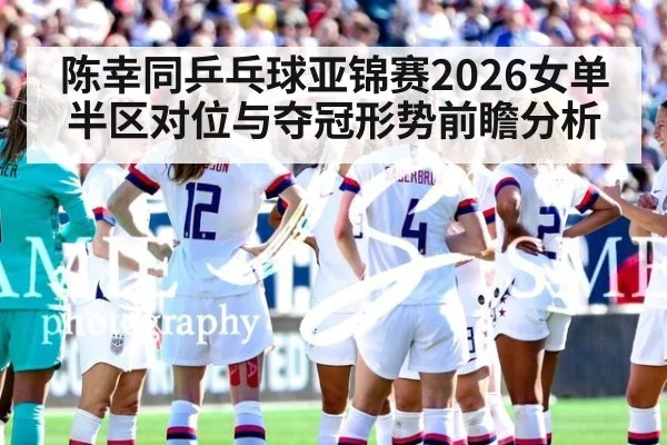 陈幸同乒乓球亚锦赛2026女单半区对位与夺冠形势前瞻分析