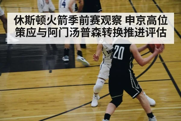 休斯顿火箭季前赛观察 申京高位策应与阿门汤普森转换推进评估